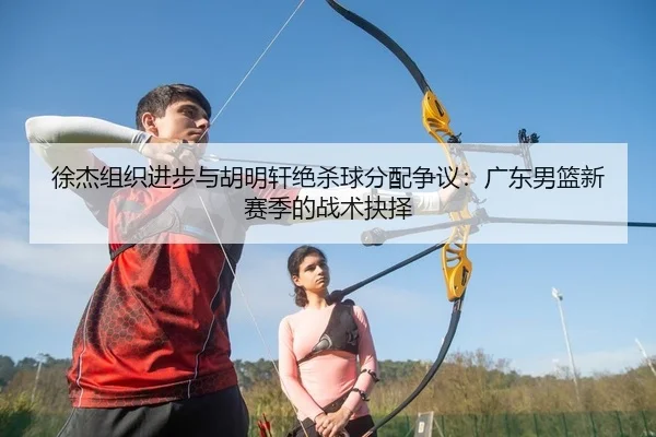 徐杰组织进步与胡明轩绝杀球分配争议：广东男篮新赛季的战术抉择